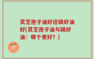 灵芝孢子油好还磷虾油好(灵芝孢子油与磷虾油：哪个更好？)