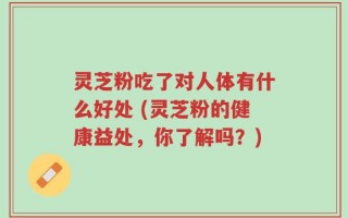 灵芝粉吃了对人体有什么好处 (灵芝粉的健康益处，你了解吗？)