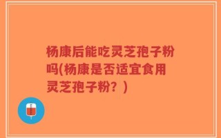 杨康后能吃灵芝孢子粉吗(杨康是否适宜食用灵芝孢子粉？)