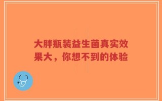 大胖瓶装益生菌真实效果大，你想不到的体验