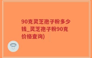 90克灵芝孢子粉多少钱_灵芝孢子粉90克价格查询)