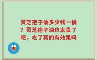 灵芝孢子油多少钱一桶？灵芝孢子油也太贵了吧，吃了真的有效果吗