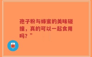 孢子粉与蜂蜜的美味碰撞，真的可以一起食用吗？”