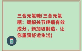 三合元氨糖(三合元氨糖：缓解关节疼痛有效成分，新加坡制造，让你重获舒适生活)