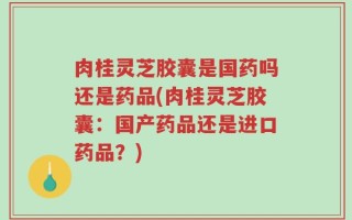肉桂灵芝胶囊是国药吗还是药品(肉桂灵芝胶囊：国产药品还是进口药品？)