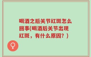 喝酒之后关节红斑怎么回事(喝酒后关节出现红斑，有什么原因？)