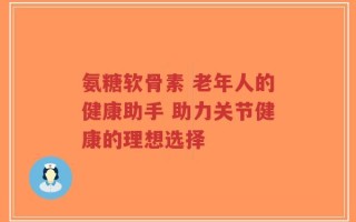 氨糖软骨素 老年人的健康助手 助力关节健康的理想选择