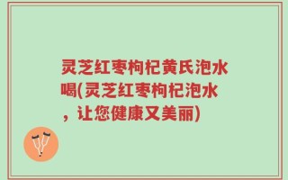 灵芝红枣枸杞黄氏泡水喝(灵芝红枣枸杞泡水，让您健康又美丽)