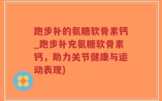 跑步补的氨糖软骨素钙_跑步补充氨糖软骨素钙，助力关节健康与运动表现)