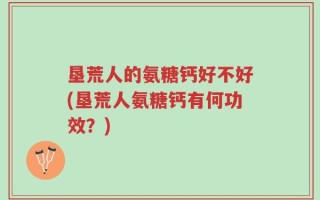 垦荒人的氨糖钙好不好(垦荒人氨糖钙有何功效？)