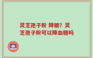 灵芝孢子粉 降糖？灵芝孢子粉可以降血糖吗