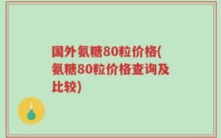 国外氨糖80粒价格(氨糖80粒价格查询及比较)