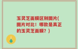 玉灵芝面膜区别图片(图片对比！哪款是真正的玉灵芝面膜？)