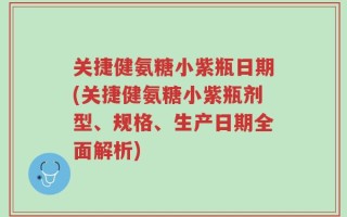 关捷健氨糖小紫瓶日期(关捷健氨糖小紫瓶剂型、规格、生产日期全面解析)