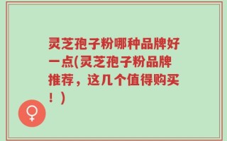 灵芝孢子粉哪种品牌好一点(灵芝孢子粉品牌推荐，这几个值得购买！)