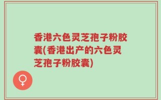 香港六色灵芝孢子粉胶囊(香港出产的六色灵芝孢子粉胶囊)