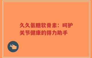 久久氨糖软骨素：呵护关节健康的得力助手