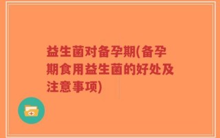 益生菌对备孕期(备孕期食用益生菌的好处及注意事项)