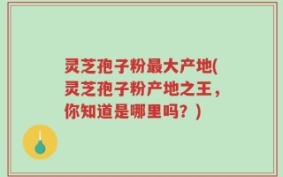 灵芝孢子粉最大产地(灵芝孢子粉产地之王，你知道是哪里吗？)