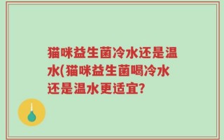 猫咪益生菌冷水还是温水(猫咪益生菌喝冷水还是温水更适宜？