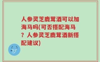 人参灵芝鹿茸酒可以加海马吗(可否搭配海马？人参灵芝鹿茸酒新搭配建议)