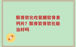 髌骨软化吃氨糖软骨素钙片？髌骨软骨软化能治好吗