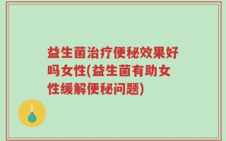 益生菌治疗便秘效果好吗女性(益生菌有助女性缓解便秘问题)