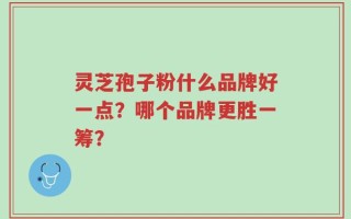 灵芝孢子粉什么品牌好一点？哪个品牌更胜一筹？