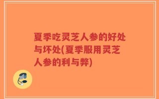 夏季吃灵芝人参的好处与坏处(夏季服用灵芝人参的利与弊)