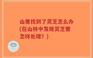 山里找到了灵芝怎么办(在山林中发现灵芝要怎样处理？)