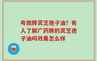 粤微牌灵芝孢子油？有人了解广药牌的灵芝孢子油吗效果怎么样