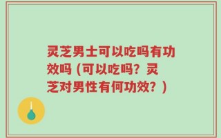 灵芝男士可以吃吗有功效吗 (可以吃吗？灵芝对男性有何功效？)