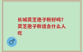 长城灵芝孢子粉好吗？灵芝孢子粉适合什么人吃