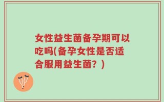 女性益生菌备孕期可以吃吗(备孕女性是否适合服用益生菌？)