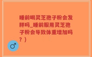 睡前喝灵芝孢子粉会发胖吗_睡前服用灵芝孢子粉会导致体重增加吗？)