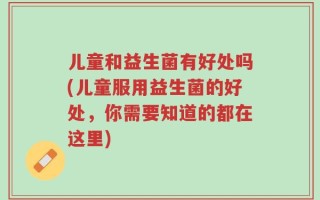 儿童和益生菌有好处吗(儿童服用益生菌的好处，你需要知道的都在这里)
