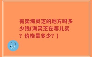 有卖海灵芝的地方吗多少钱(海灵芝在哪儿买？价格是多少？)