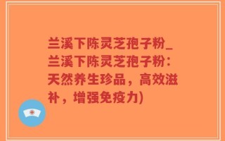 兰溪下陈灵芝孢子粉_兰溪下陈灵芝孢子粉：天然养生珍品，高效滋补，增强免疫力)