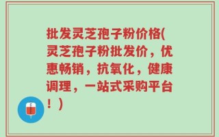 批发灵芝孢子粉价格(灵芝孢子粉批发价，优惠畅销，抗氧化，健康调理，一站式采购平台！)
