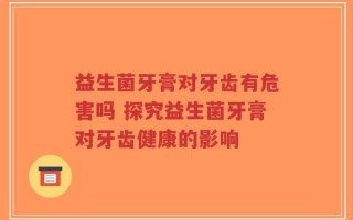 益生菌牙膏对牙齿有危害吗 探究益生菌牙膏对牙齿健康的影响