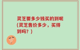 灵芝要多少钱买的到呢(灵芝售价多少，买得到吗？)