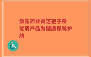 敖东药业灵芝孢子粉 优质产品为健康保驾护航