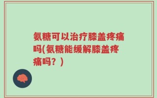氨糖可以治疗膝盖疼痛吗(氨糖能缓解膝盖疼痛吗？)
