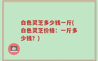 白色灵芝多少钱一斤(白色灵芝价格：一斤多少钱？)