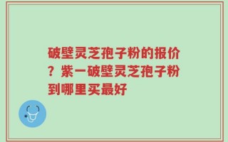 破壁灵芝孢子粉的报价？紫一破壁灵芝孢子粉到哪里买最好
