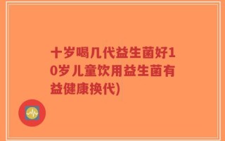 十岁喝几代益生菌好10岁儿童饮用益生菌有益健康换代)