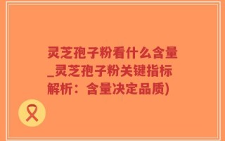 灵芝孢子粉看什么含量_灵芝孢子粉关键指标解析：含量决定品质)