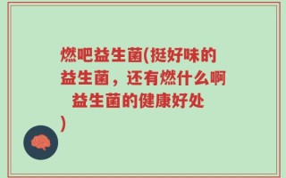 燃吧益生菌(挺好味的益生菌，还有燃什么啊  益生菌的健康好处)