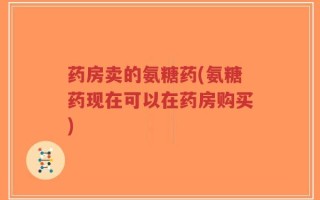 药房卖的氨糖药(氨糖药现在可以在药房购买)