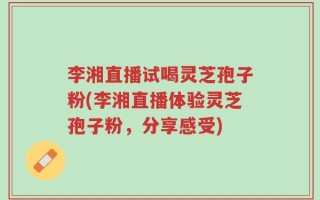 李湘直播试喝灵芝孢子粉(李湘直播体验灵芝孢子粉，分享感受)
